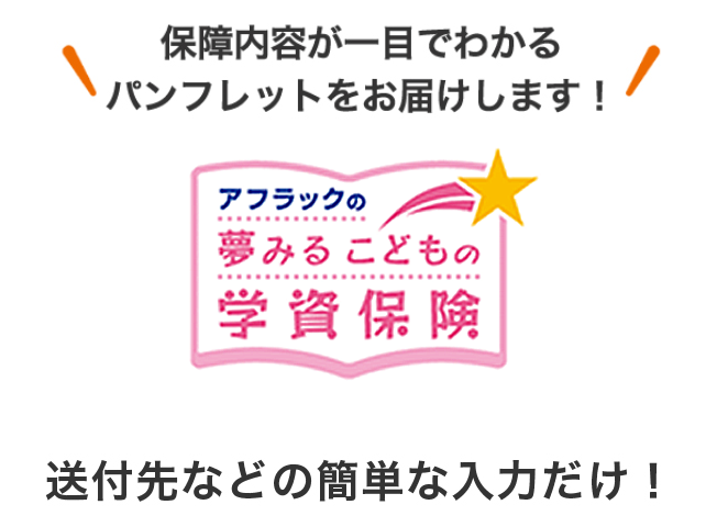 保障内容が一目でわかるパンフレットをお届けします！ アフラックの夢みるこどもの学資保険 送付先などの簡単な入力だけ！