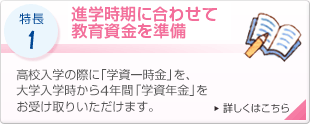 特長1 進学時期に合わせて教育資金を準備 高校入学の際に「学資一時金」を、大学入学時から4年間「学資年金」をお受け取りいただけます。 詳しくはこちら