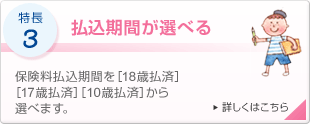 特長3 払込期間が選べる 保険料払込期間を[18歳払済][17歳払済][10歳払済]から選べます。 詳しくはこちら