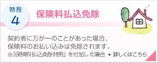 特長4 保険料払込免除 契約者に万が一のことがあった場合、保険料のお払い込みは免除されます。 ※「保険料払込免除特則」を付加した場合 詳しくはこちら
