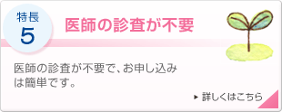 特長5 医師の診査が不要 医師の診査が不要で、お申し込みは簡単です。 詳しくはこちら