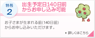 特長2 出生予定日140日前からお申し込み可能 お子さまが生まれる前（140日前）からお申し込みいただけます。 詳しくはこちら