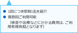 1回につき原則1名を紹介 複数回ご利用可能 (検査や治療などにかかる費用はご利用者様負担となります)