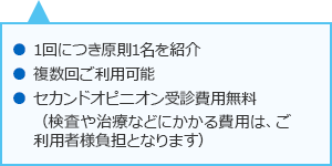 1回につき原則1名を紹介 複数回ご利用可能 セカンドオピニオン受診費用無料 (検査や治療などにかかる費用はご利用者様負担となります)