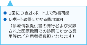 1回につき2レポートまで取得可能 レポート取得にかかる費用無料 (診療情報提供書の発行および受診された医療機関での診察にかかる費用等はご利用者様負担となります)