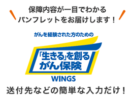 保障内容が一目でわかるパンフレットをお届けします！ がんを経験された方のための 「生きる」を創るがん保険 ＷＩＮＧＳ 送付先などの簡単な入力だけ！