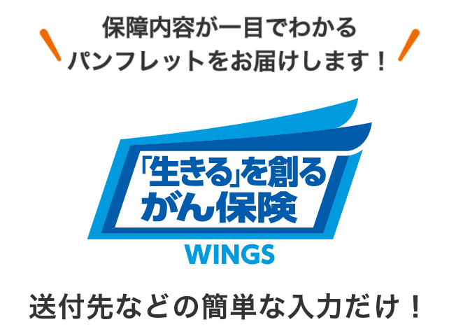 保障内容が一目でわかるパンフレットをお届けします！ 「生きる」を創るがん保険 WINGS 送付先などの簡単な入力だけ！