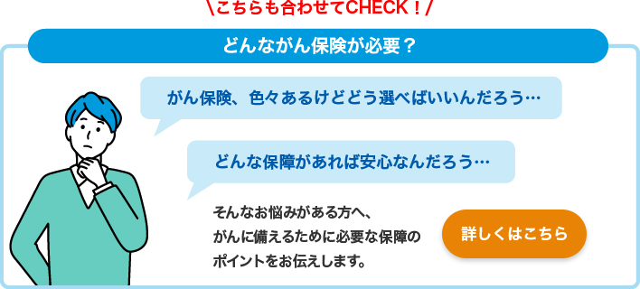 こちらも合わせてCHECK！ どんながん保険が必要？ がん保険、色々あるけどどう選べばいいんだろう・・・ どんな保障があれば安心なんだろう・・・ そんなお悩みがある方へ、がんに備えるために必要な保障のポイントをお伝えします。