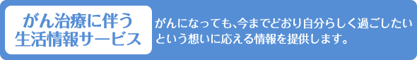 がん治療に伴う生活情報サービス がんになっても、今までどおり自分らしく過ごしたいという想いに応える情報を提供します。