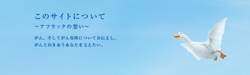 このサイトについて 〜アフラックの想い〜 がん、そしてがん保険についてお伝えし、がんと向きあうあなたを支えたい。 ダック
