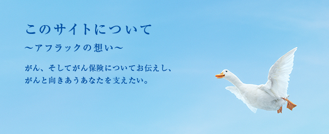 このサイトについて 〜アフラックの想い〜 がん、そしてがん保険についてお伝えし、がんと向きあうあなたを支えたい。 ダック