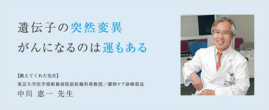 遺伝子の突然変異 がんになるのは運もある 【教えてくれた先生】 東京大学医学部附属病院放射線科准教授／緩和ケア診療部長 中川恵一先生