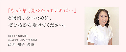 「もっと早く見つかっていれば…」と後悔しないために、ぜひ検診を受けてください。【教えてくれた先生】ともこレディースクリニック表参道 出井知子先生