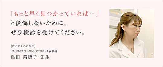 「もっと早く見つかっていれば…」と後悔しないために、ぜひ検診を受けてください。 【教えてくれた先生】ピンクリボンブレストケアクリニック表参道 島田菜穂子先生