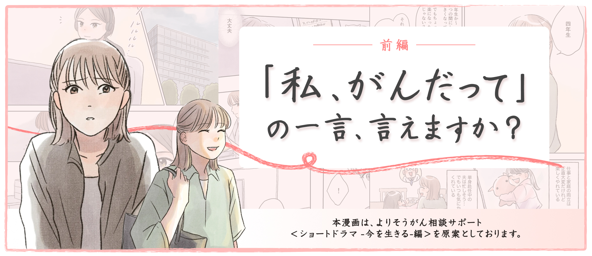 前編 「私、がんだって」の一言、言えますか 本漫画は、よりそうがん相談サポート＜ショートドラマ-今を生きる-編＞を原案としております。