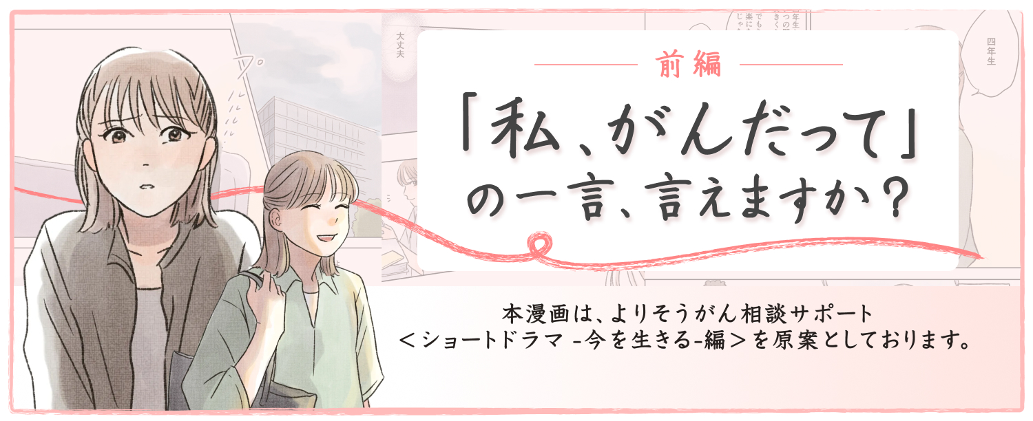 前編 「私、がんだって」の一言、言えますか 本漫画は、よりそうがん相談サポート<ショートドラマ-今を生きる-編>を原案としております。