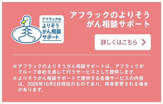 アフラックのよりそうがん相談サポート ※アフラックのよりそうがん相談サポートは、アフラックがグループ会社を通じて行うサービスとして提供します。 ※よりそうがん相談サポートで提供する各種サービスの内容は、2026年10月5日現在のものであり、将来変更される場合があります。 詳しくはこちら