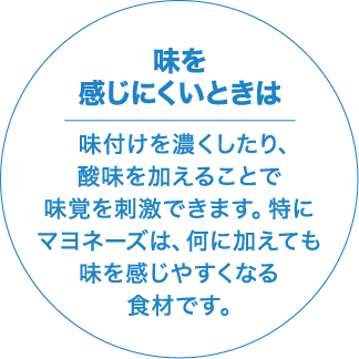 味を感じにくいときは 味付けを濃くしたり、酸味を加えることで味覚を刺激できます。特にマヨネーズは、何に加えても味を感じやすくなる食材です。
