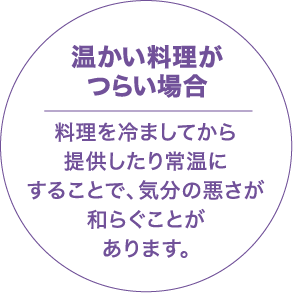 温かい料理がつらい場合 料理を冷ましてから提供したり、常温にすることで、気分の悪さが和らぐことがあります。
