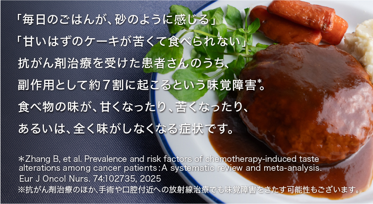 「毎日のごはんが、砂のように感じる」「甘いはずのケーキが苦くて食べられない」抗がん剤治療を受けた患者さんのうち、副作用として約７割に起こるという味覚障害*。食べ物の味が、甘くなったり、苦くなったり、あるいは、全く味がしなくなる症状です。＊Zhang B, et al. Prevalence and risk factors of chemotherapy-induced taste alterations among cancer patients : A systematic review and meta-analysis. Eur J Oncol Nurs. 74:102735, 2025 ※抗がん剤治療のほか、手術や口腔付近への放射線治療でも味覚障害をきたす可能性もございます。