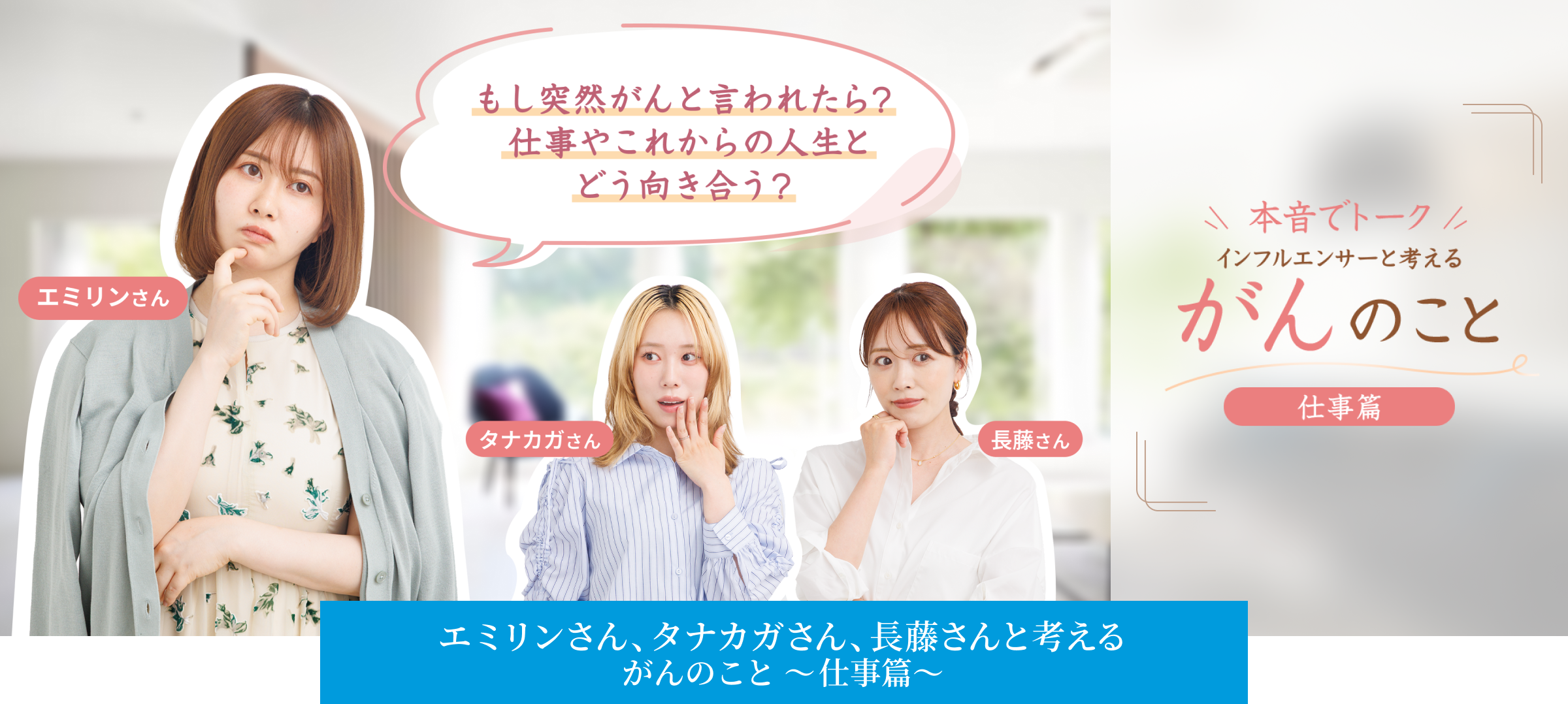 もし突然がんと言われたら？仕事やこれからの人生とどう向き合う？ 本音でトーク インフルエンサーと考える がんのこと 仕事篇 エミリンさん、タナカガさん、長藤さんと考える がんのこと 〜仕事篇〜