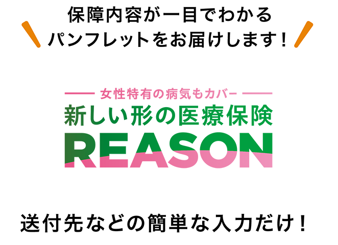 保障内容が一目でわかるパンフレットをお届けします！ 女性特有の病気もカバー 新しい形の医療保険 REASON 送付先などの簡単な入力だけ！