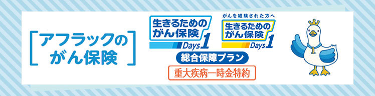 アフラックのがん保険 生きるためのがん保険Ｄａｙｓ１ がんを経験された方へ 生きるためのがん保険Ｄａｙｓ１ 総合保障プラン 重大疾病一時金特約 いちばんダック