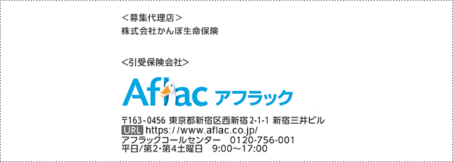 ＜募集代理店＞ 株式会社かんぽ生命保険 ＜引受保険会社＞ Aflac アフラック 〒163-0456 東京都新宿区西新宿2-1-1 新宿三井ビル URL https://www.aflac.co.jp/ アフラックコールセンター 0120-756-001 平日／第2・第4土曜日 9:00～17:00