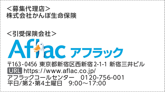 ＜募集代理店＞ 株式会社かんぽ生命保険 ＜引受保険会社＞ Aflac アフラック 〒163-0456 東京都新宿区西新宿2-1-1 新宿三井ビル URL https://www.aflac.co.jp/ アフラックコールセンター 0120-756-001 平日／第2・第4土曜日 9:00～17:00