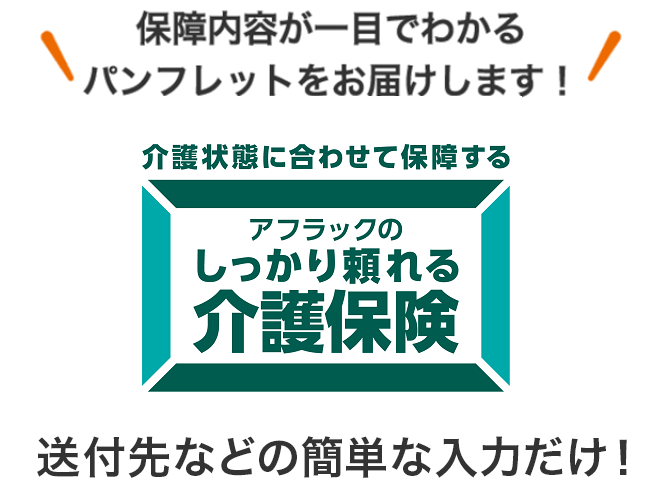 保障内容が一目でわかるパンフレットをお届けします！ 介護状態に合わせて保障する アフラックのしっかり頼れる介護保険 送付先などの簡単な入力だけ！