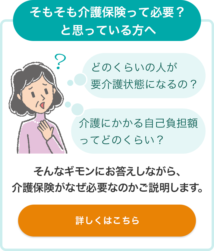 そもそも介護保険って必要？と思っている方へ どのくらいの人が要介護状態になるの？ 介護にかかる自己負担額ってどのくらい？ そんなギモンにお答えしながら、介護保険がなぜ必要なのかご説明します。 詳しくはこちら