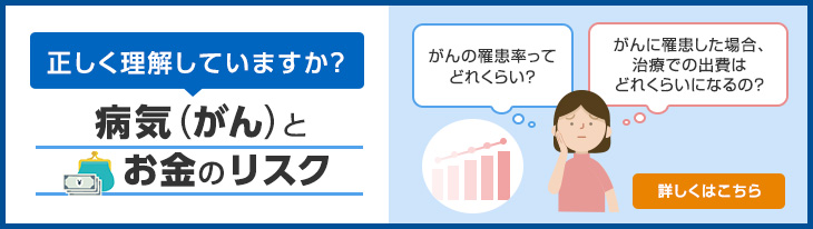 正しく理解していますか？ 病気（がん）と お金のリスク がんの罹患率ってどれくらい？ がんに罹患した場合、治療での出費はどれくらいになるの？ 詳しくはこちら