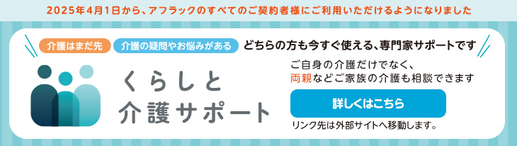 2025年4月1日から、アフラックのすべてのご契約者様にご利用いただけるようになりました 介護はまだ先 介護の疑問やお悩みがある どちらの方も今すぐ使える、専門家サポートです くらしと介護サポート ご自身の介護だけでなく、両親などご家族の介護も相談できます 詳しくはこちら リンク先は外部サイトへ移動します。