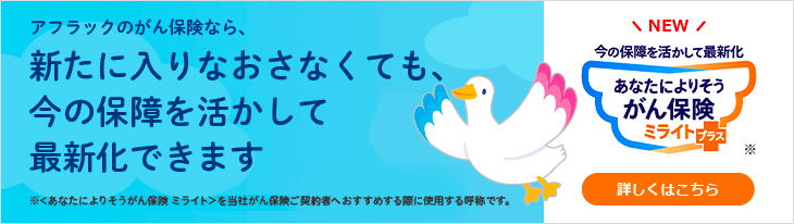 アフラックのがん保険なら、新たに入りなおさなくても、今の保障を活かして最新化できます ※＜あなたによりそうがん保険 ミライト＞を当社がん保険ご契約者へおすすめする際に使用する呼称です。 NEW 今の保障を活かして最新化 あなたによりそうがん保険 ミライト＋（プラス） ※ 詳しくはこちら ミライトダック