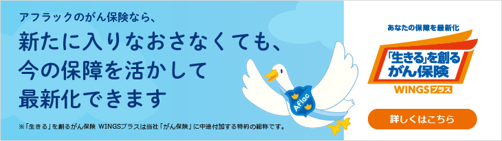 アフラックのがん保険なら、 新たに入りなおさなくても、 今の保障を活かして 最新化できます ※「生きる」を創るがん保険 WINGSプラスは当社「がん保険」に中途付加する特約の総称です。NEW あなたの保障を最新化 「生きる」を創るがん保険 WINGSプラス 詳しくはこちら WINGSダック