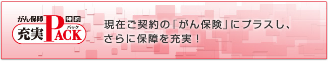 ＜充実ＰＡＣＫ（パック）＞現在ご契約の「がん保険」にプラスし、さらに保障を充実！