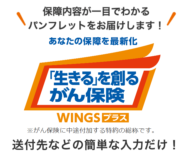 保障内容が一目でわかるパンフレットをお届けします！ あなたの保障を最新化 「生きる」を創るがん保険 WINGSプラス ※がん保険に中途付加する特約の総称です。 送付先などの簡単な入力だけ！