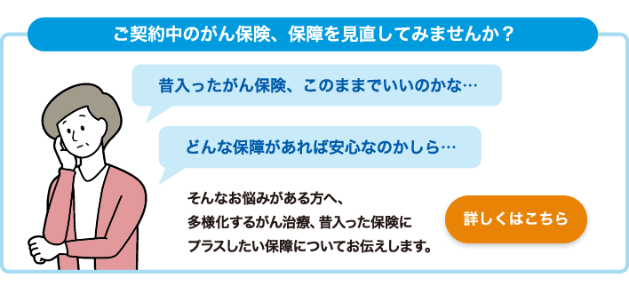 ご契約中のがん保険、保障を見直してみませんか？ 昔入ったがん保険、このままでいいのかな・・・ どんな保障があれば安心なのかしら・・・そんなお悩みがある方へ、多様化するがん治療、昔入った保険にプラスしたい保障についてお伝えします。 詳しくはこちら