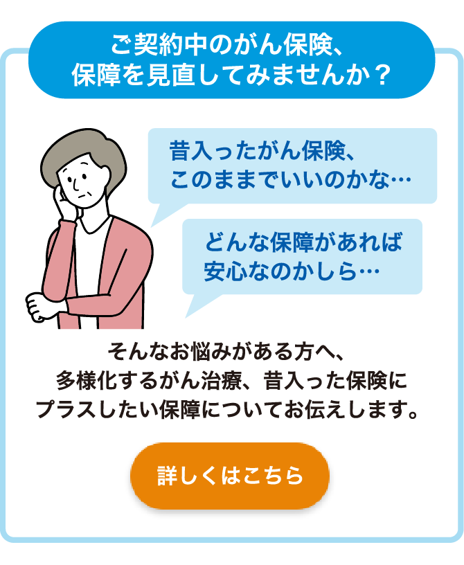 ご契約中のがん保険、保障を見直してみませんか？ 昔入ったがん保険、このままでいいのかな・・・ どんな保障があれば安心なのかしら・・・そんなお悩みがある方へ、多様化するがん治療、昔入った保険にプラスしたい保障についてお伝えします。 詳しくはこちら