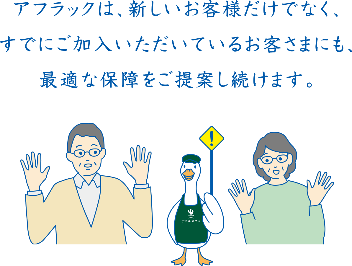 アフラックは、新しいお客様だけでなく、すでにご加入いただいているお客さまにも、最適な保障をご提案し続けます。カフェダック