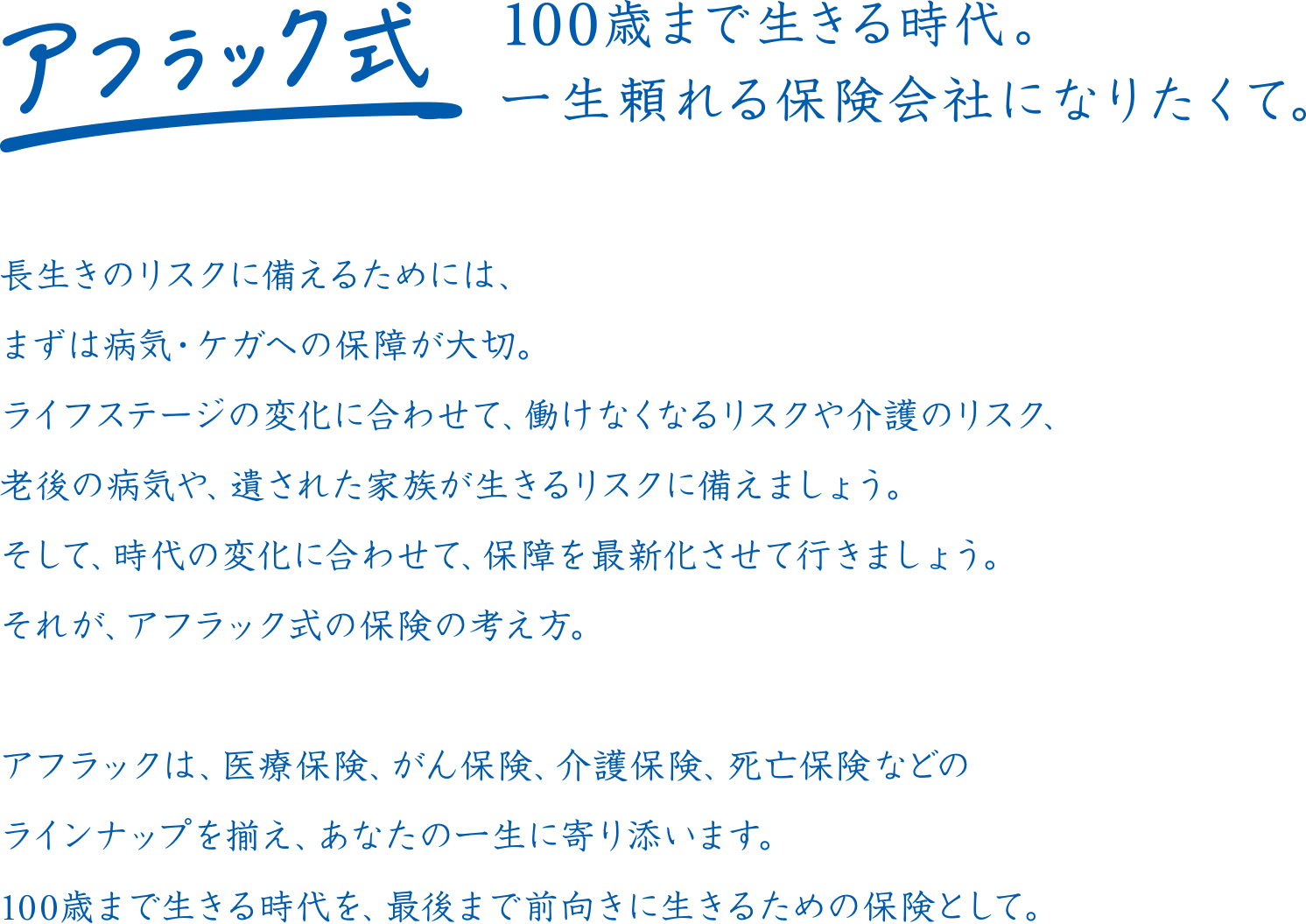 アフラック式 100歳まで生きる時代。一生頼れる保険会社になりたくて。長生きのリスクに備えるためには、まずは病気・ケガへの保障が大切。ライフステージの変化に合わせて、働けなくなるリスクや介護のリスク、老後の病気や、遺された家族が生きるリスクに備えましょう。そして、時代の変化に合わせて、保障を最新化させて行きましょう。それが、アフラック式の保険の考え方。アフラックは、医療保険、がん保険、介護保険、死亡保険などのラインナップを揃え、あなたの一生に寄り添います。100歳まで生きる時代を、最後まで前向きに生きるための保険として。
