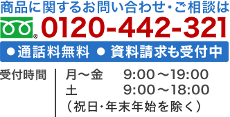 商品に関するお問い合わせ・ご相談は0120-442-321（通話料無料） 資料請求も受付中 受付時間 月～金 9：00～19：00 土 9：00～18：00 （祝日・年末年始を除く）