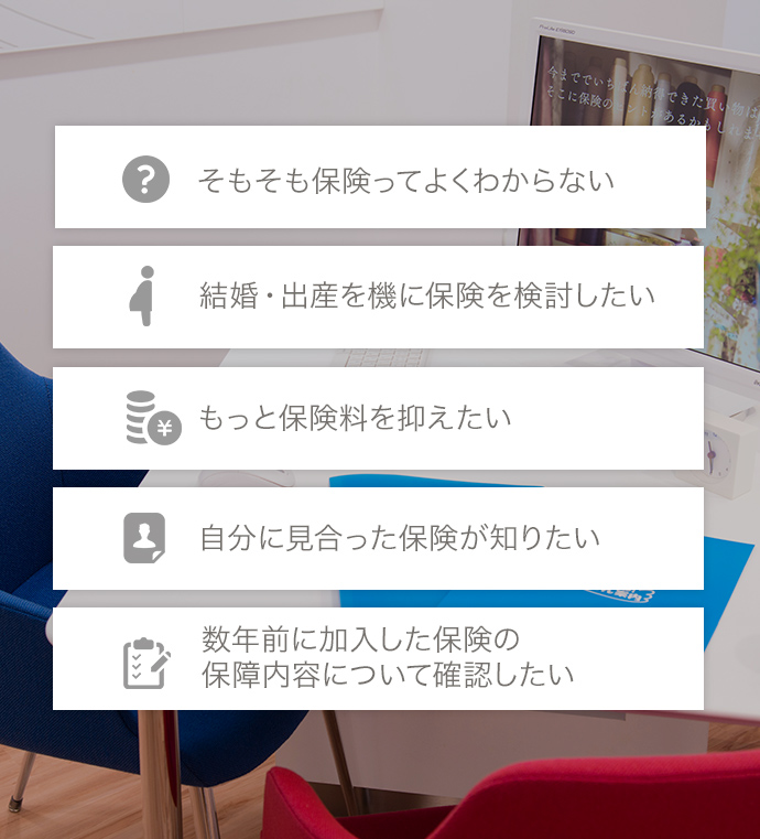 そもそも保険ってよくわからない，結婚・出産を機に保険を検討したい，もっと保険料を抑えたい，自分に見合った保険が知りたい，数年前に加入した保険の保障内容について確認したい