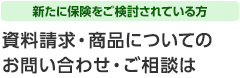 新たに保険をご検討されている方 資料請求・商品についてのお問い合わせ・ご相談は