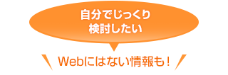 自分でじっくり検討したい Webにはない情報も！