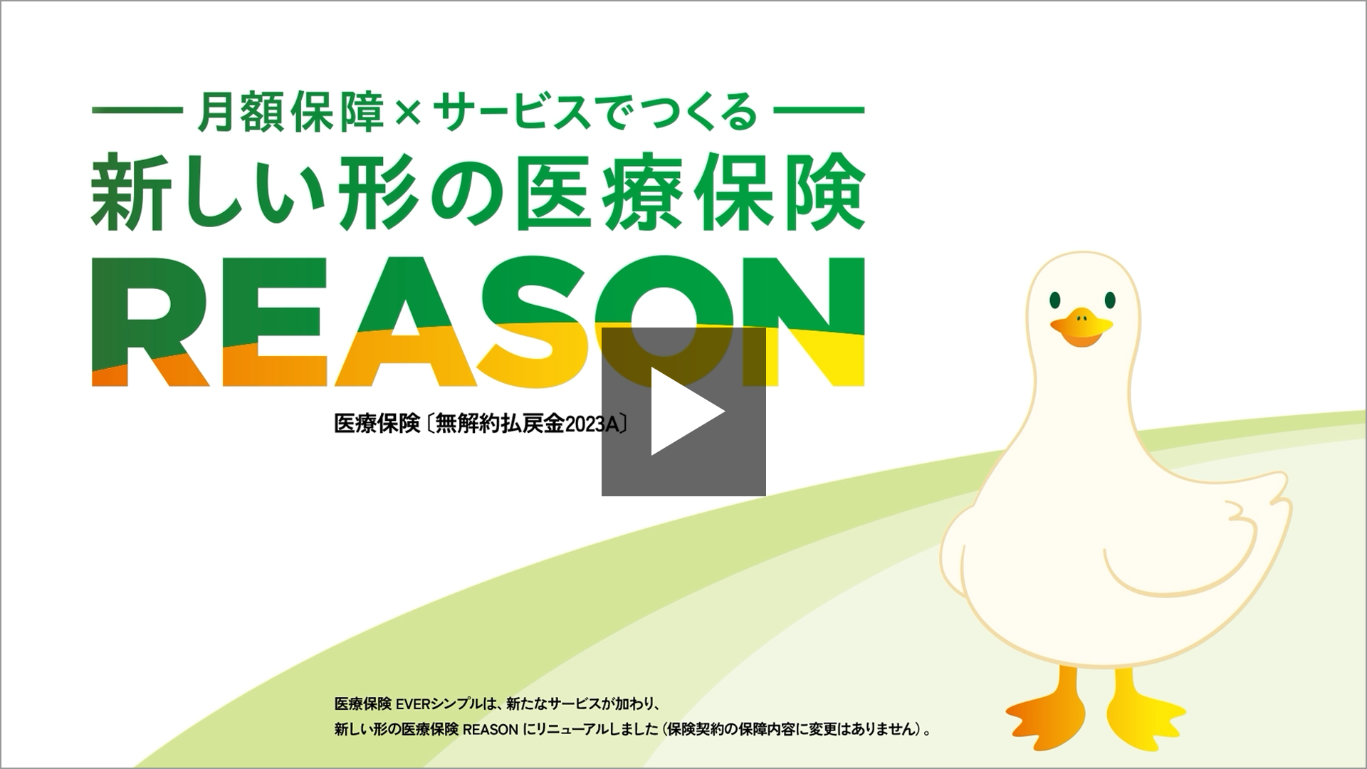 月額保障×サービスでつくる 新しい形の医療保険 REASON 医療保険〔無解約払戻金2023A〕 医療保険 EVERシンプルは、新たなサービスが加わり、新しい形の医療保険 REASONにリニューアルしました（保険契約の保障内容に変更はありません）。 REASONダック