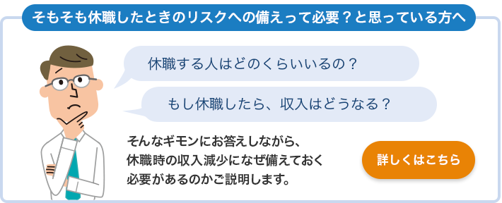 そもそも休職したときのリスクへの備えって必要？と思っている方へ 休職する人はどのくらいいるの？ もし休職したら、収入はどうなる？ そんなギモンにお答えしながら、休職時の収入減少になぜ備えておく必要があるのかご説明します。 詳しくはこちら