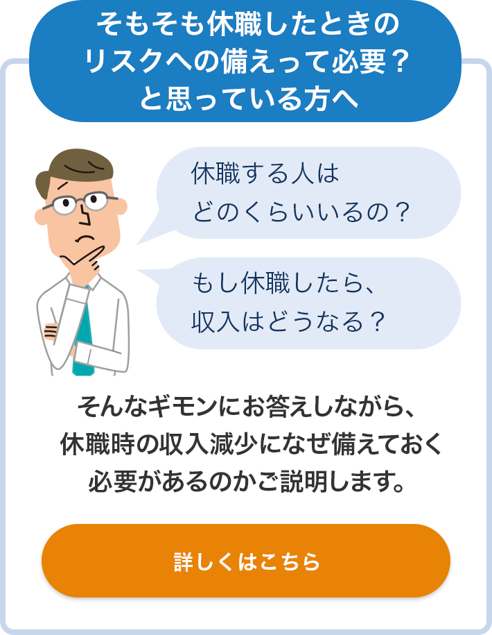 そもそも休職したときのリスクへの備えって必要？と思っている方へ 休職する人はどのくらいいるの？ もし休職したら、収入はどうなる？ そんなギモンにお答えしながら、休職時の収入減少になぜ備えておく必要があるのかご説明します。 詳しくはこちら