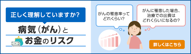 正しく理解していますか？ 病気（がん）と お金のリスク がんの罹患率ってどれくらい？ がんに罹患した場合、治療での出費はどれくらいになるの？ 詳しくはこちら