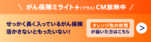 がん保険ミライト＋（プラス）CM放映中 せっかく長く入っているがん保険 活かさないともったいない オレンジ色の封筒 が届いた方はこちら